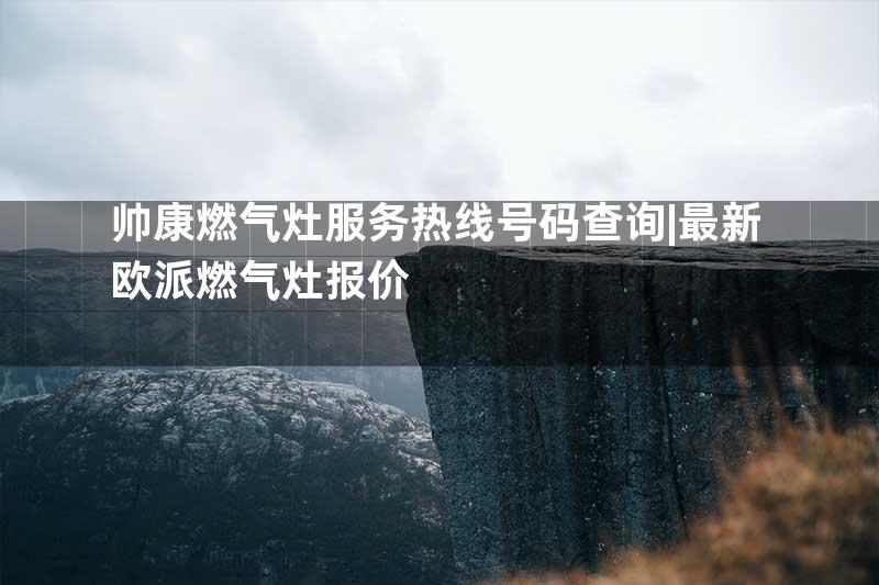 帅康燃气灶服务热线号码查询|最新欧派燃气灶报价